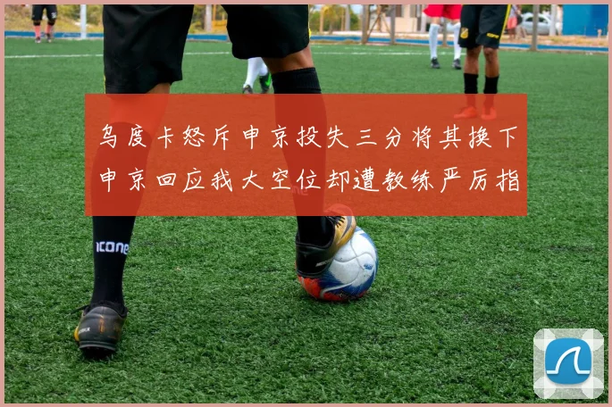 乌度卡怒斥申京投失三分将其换下申京回应我大空位却遭教练严厉指责