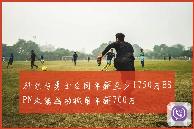 科尔与勇士合同年薪至少1750万ESPN未能成功挖角年薪700万