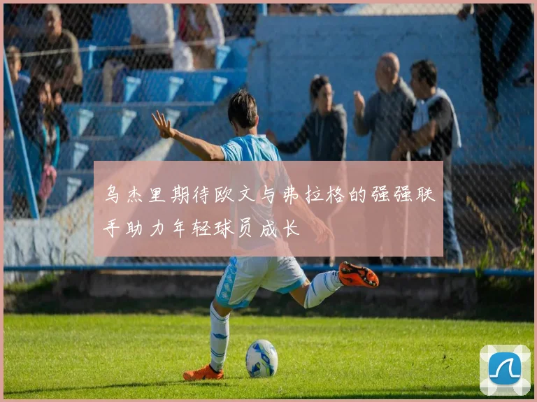 乌杰里期待欧文与弗拉格的强强联手助力年轻球员成长