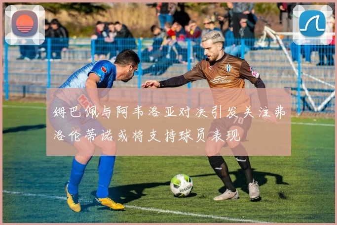 姆巴佩与阿韦洛亚对决引发关注弗洛伦蒂诺或将支持球员表现