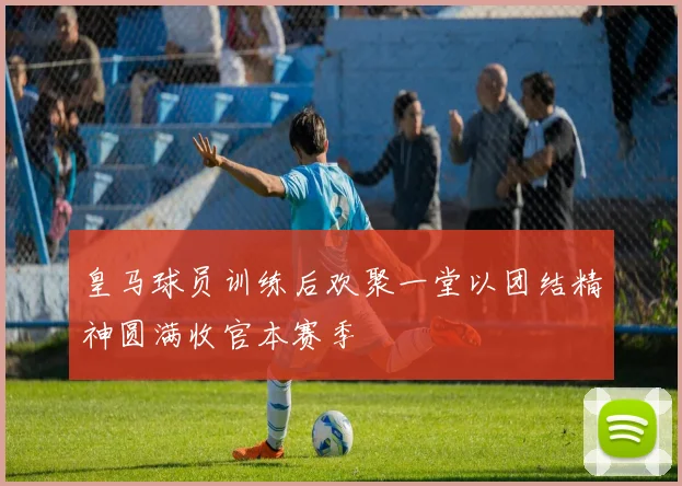 皇马球员训练后欢聚一堂以团结精神圆满收官本赛季