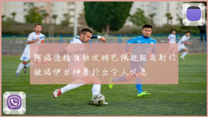 阿诺德精准助攻姆巴佩近距离射门被诺伊尔神勇扑出令人叹息
