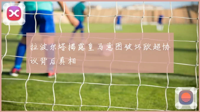 拉波尔塔揭露皇马意图破坏欧超协议背后真相