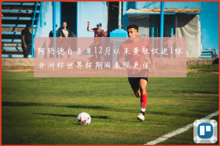 阿玛德自去年12月以来曼联仅进1球非洲杯世界杯期间表现更佳