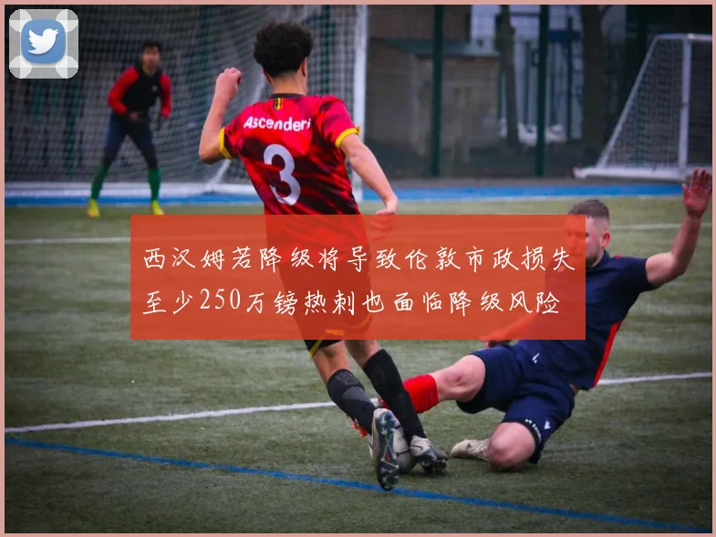 西汉姆若降级将导致伦敦市政损失至少250万镑热刺也面临降级风险