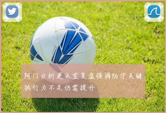 阿门分析更衣室复盘强调防守关键执行力不足仍需提升