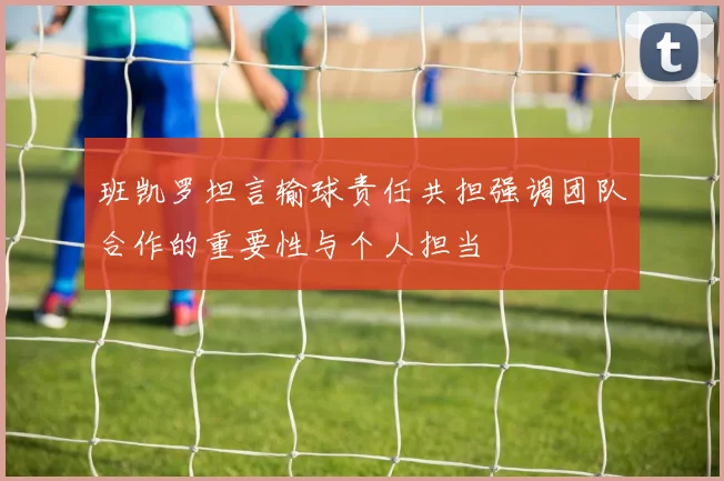 班凯罗坦言输球责任共担强调团队合作的重要性与个人担当