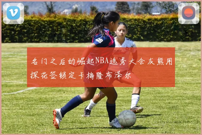 名门之后的崛起NBA选秀大会灰熊用探花签锁定卡梅隆布泽尔