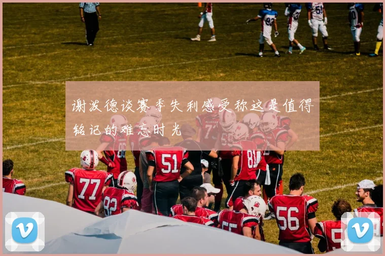 谢泼德谈赛季失利感受称这是值得铭记的难忘时光