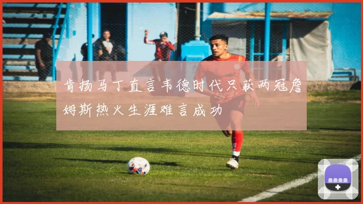 肯扬马丁直言韦德时代只获两冠詹姆斯热火生涯难言成功