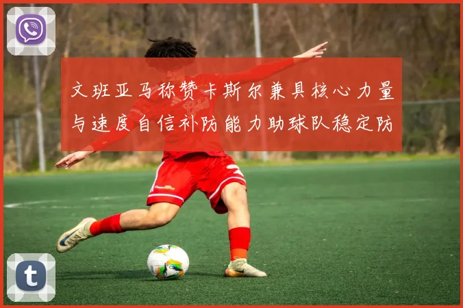 文班亚马称赞卡斯尔兼具核心力量与速度自信补防能力助球队稳定防线