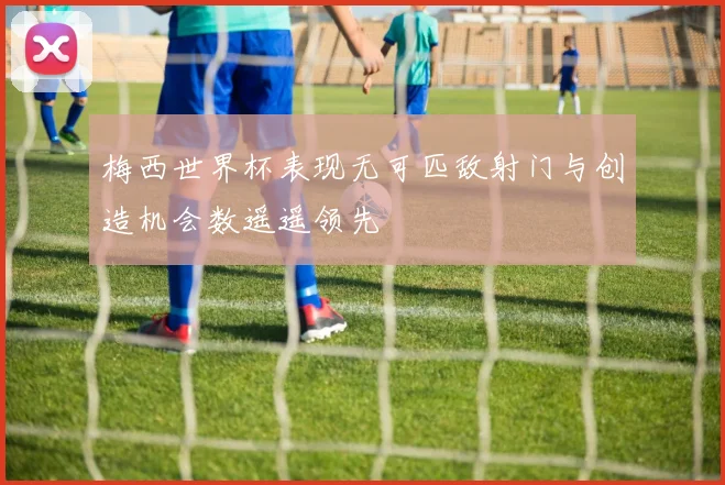 梅西世界杯表现无可匹敌射门与创造机会数遥遥领先