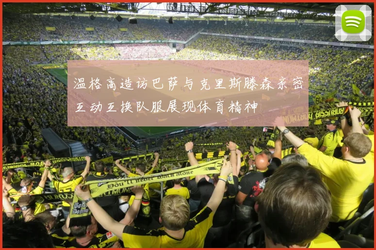 温格高造访巴萨与克里斯滕森亲密互动互换队服展现体育精神