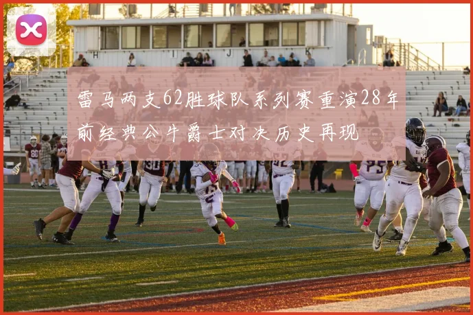 雷马两支62胜球队系列赛重演28年前经典公牛爵士对决历史再现