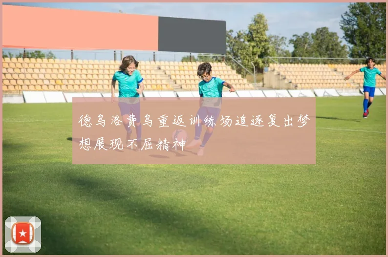 德乌洛费乌重返训练场追逐复出梦想展现不屈精神
