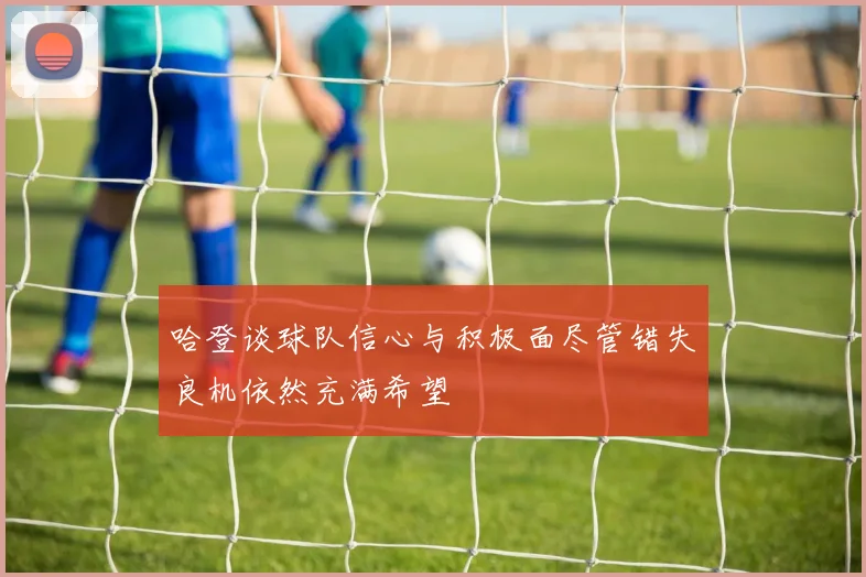 哈登谈球队信心与积极面尽管错失良机依然充满希望